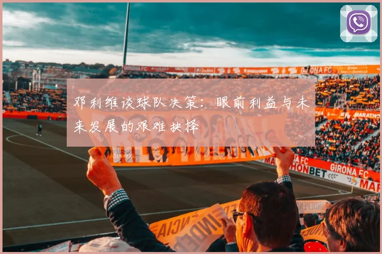 邓利维谈球队决策：眼前利益与未来发展的艰难抉择