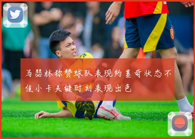 马瑟林称赞球队表现约基奇状态不佳小卡关键时刻表现出色