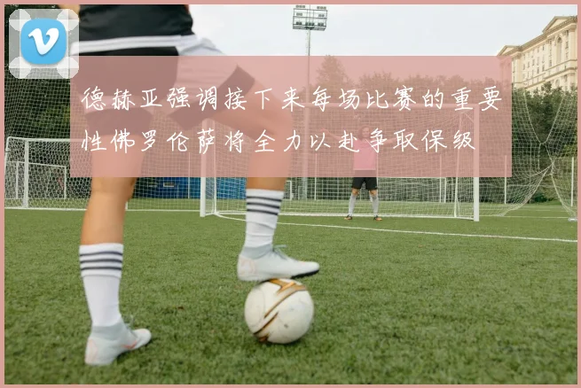 德赫亚强调接下来每场比赛的重要性佛罗伦萨将全力以赴争取保级