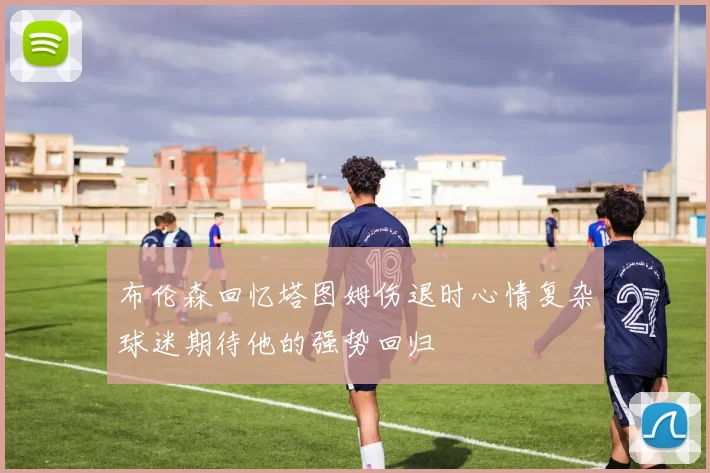 布伦森回忆塔图姆伤退时心情复杂球迷期待他的强势回归
