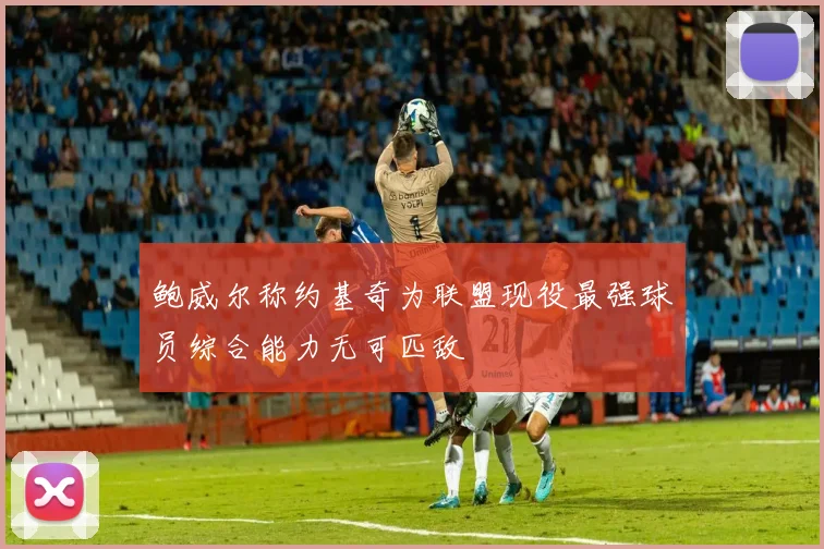 鲍威尔称约基奇为联盟现役最强球员综合能力无可匹敌