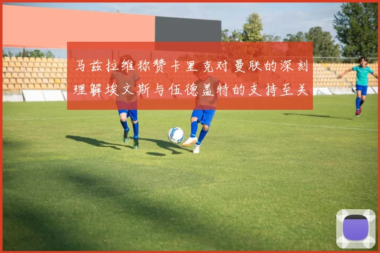马兹拉维称赞卡里克对曼联的深刻理解埃文斯与伍德盖特的支持至关重要