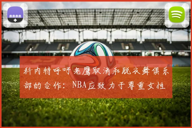 科内特呼吁老鹰取消和脱衣舞俱乐部的合作：NBA应致力于尊重女性