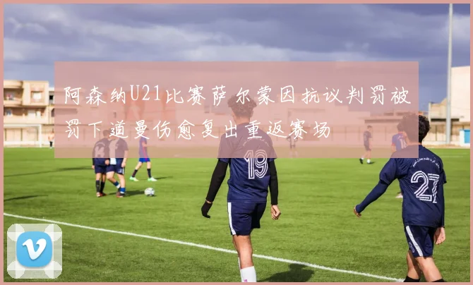 阿森纳U21比赛萨尔蒙因抗议判罚被罚下道曼伤愈复出重返赛场
