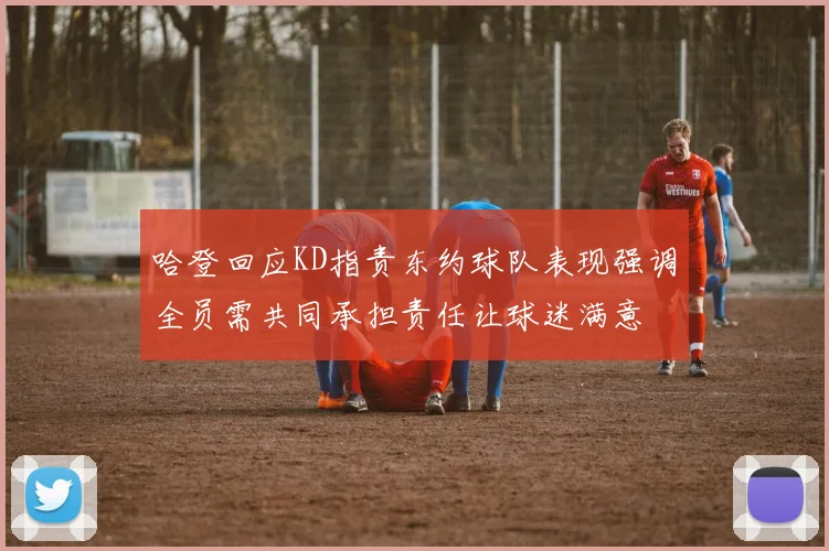 哈登回应KD指责东约球队表现强调全员需共同承担责任让球迷满意