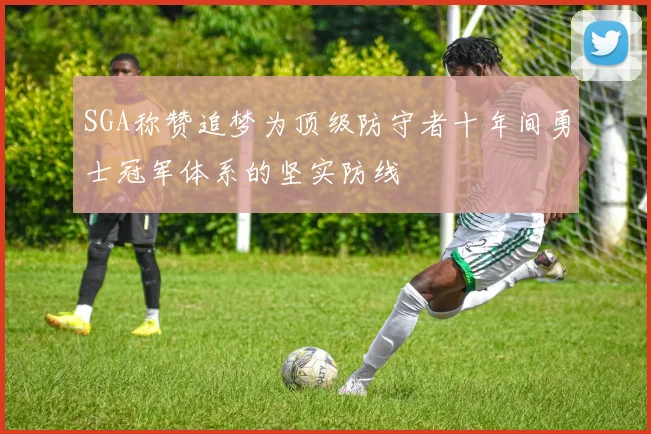 SGA称赞追梦为顶级防守者十年间勇士冠军体系的坚实防线