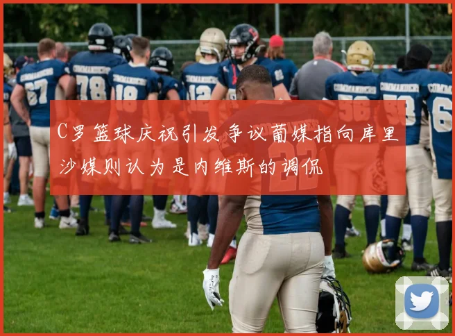 C罗篮球庆祝引发争议葡媒指向库里沙媒则认为是内维斯的调侃