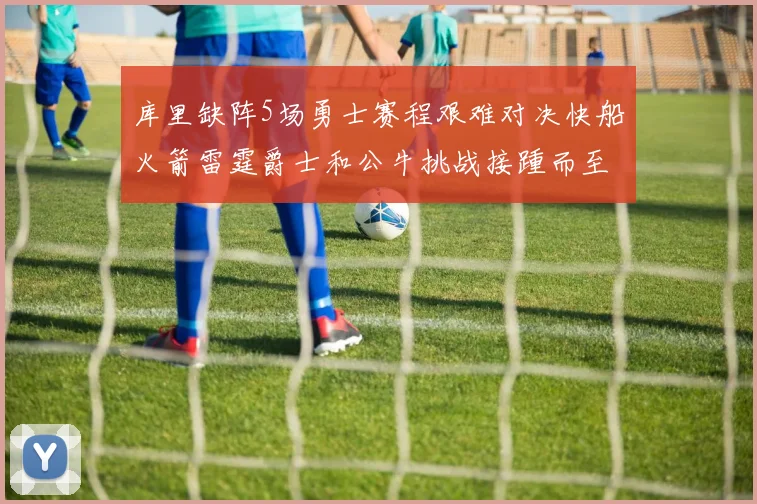 库里缺阵5场勇士赛程艰难对决快船火箭雷霆爵士和公牛挑战接踵而至