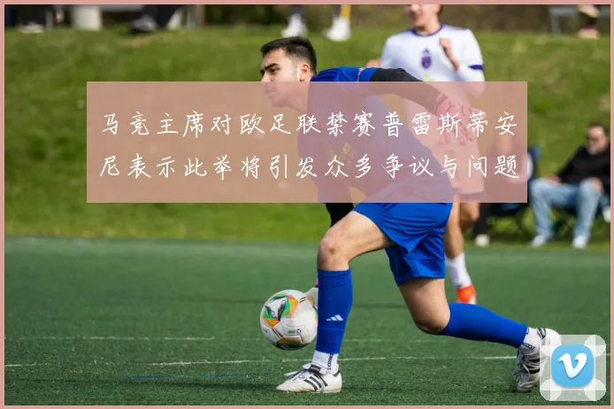马竞主席对欧足联禁赛普雷斯蒂安尼表示此举将引发众多争议与问题