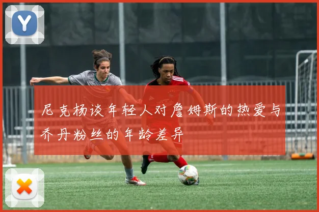 尼克杨谈年轻人对詹姆斯的热爱与乔丹粉丝的年龄差异