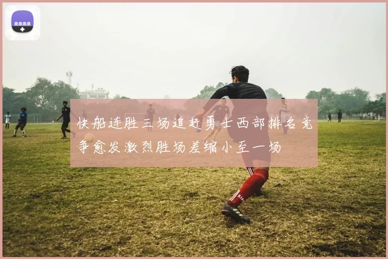 快船连胜三场追赶勇士西部排名竞争愈发激烈胜场差缩小至一场