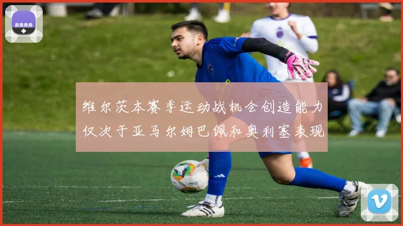 维尔茨本赛季运动战机会创造能力仅次于亚马尔姆巴佩和奥利塞表现突出