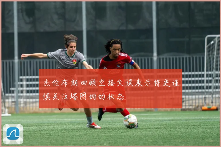杰伦布朗回顾空接失误表示将更谨慎关注塔图姆的状态