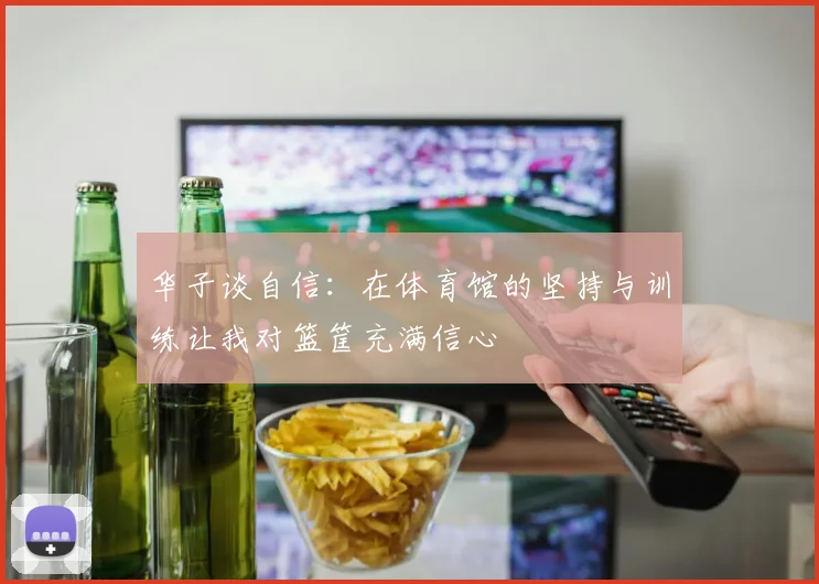 华子谈自信：在体育馆的坚持与训练让我对篮筐充满信心